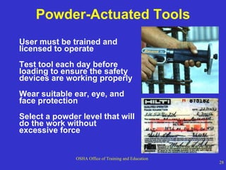 Powder-Actuated Tools User must be trained and licensed to operate Test tool each day before loading to ensure the safety devices are working properly Wear suitable ear, eye, and face protection Select a powder level that will do the work without excessive force 