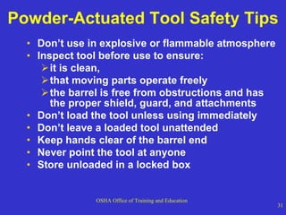 Powder-Actuated Tool Safety Tips Don’t use in explosive or flammable atmosphere Inspect tool before use to ensure: it is clean,  that moving parts operate freely the barrel is free from obstructions and has the proper shield, guard, and attachments  Don’t load the tool unless using immediately Don’t leave a loaded tool unattended Keep hands clear of the barrel end Never point the tool at anyone Store unloaded in a locked box 