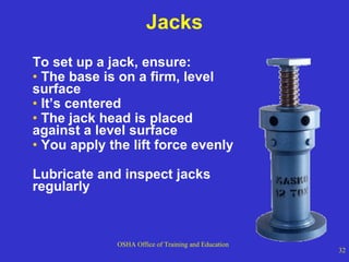Jacks To set up a jack, ensure: The base is on a firm, level surface It’s centered The jack head is placed  against a level surface You apply the lift force evenly Lubricate and inspect jacks regularly 