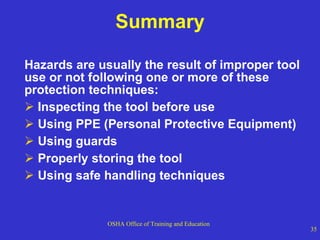 Summary Hazards are usually the result of improper tool use or not following one or more of these protection techniques: Inspecting the tool before use Using PPE (Personal Protective Equipment) Using guards Properly storing the tool Using safe handling techniques 