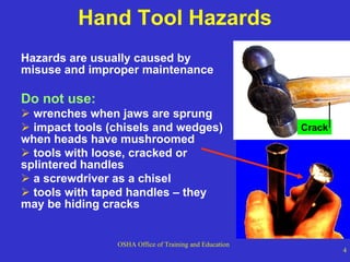 Hand Tool Hazards Hazards are usually caused by misuse and improper maintenance Do not use: wrenches when jaws are sprung impact tools (chisels and wedges) when heads have mushroomed tools with loose, cracked or splintered handles a screwdriver as a chisel tools with taped handles – they may be hiding cracks Crack 