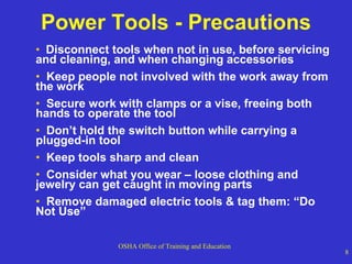 Power Tools - Precautions Disconnect tools when not in use, before servicing and cleaning, and when changing accessories  Keep people not involved with the work away from the work  Secure work with clamps or a vise, freeing both hands to operate the tool Don’t hold the switch button while carrying a plugged-in tool Keep tools sharp and clean Consider what you wear – loose clothing and jewelry can get caught in moving parts Remove damaged electric tools & tag them: “Do Not Use” 