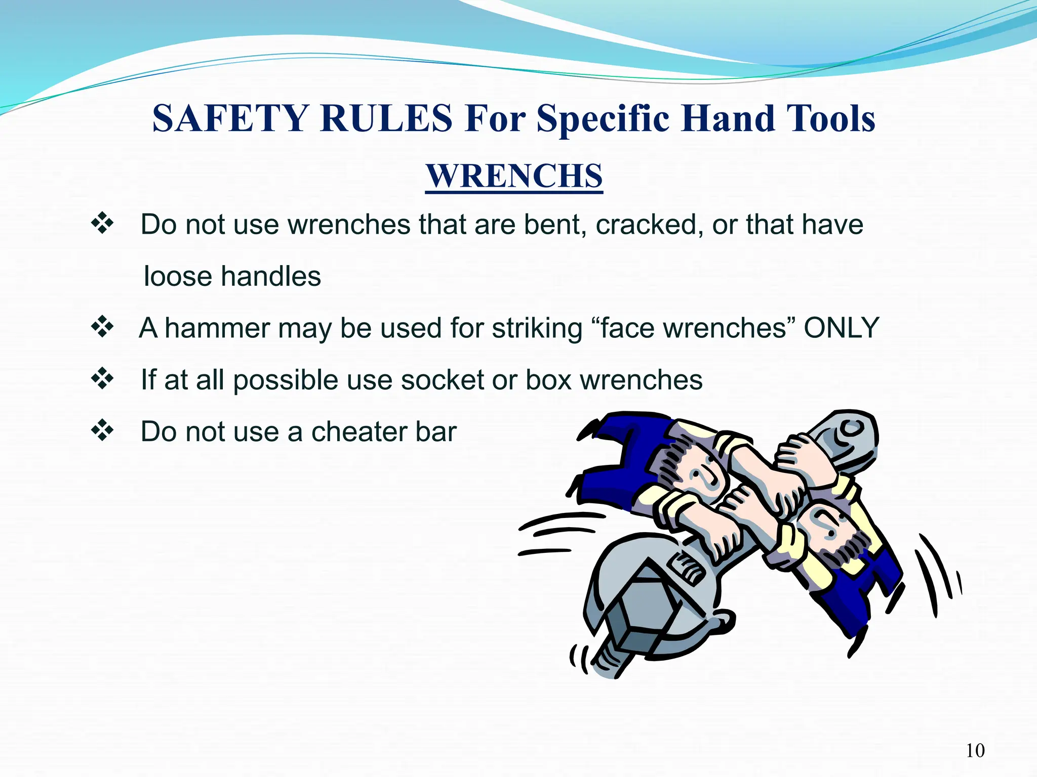 SAFETY RULES For Specific Hand Tools
10
WRENCHS
 Do not use wrenches that are bent, cracked, or that have
loose handles
 A hammer may be used for striking “face wrenches” ONLY
 If at all possible use socket or box wrenches
 Do not use a cheater bar
 
