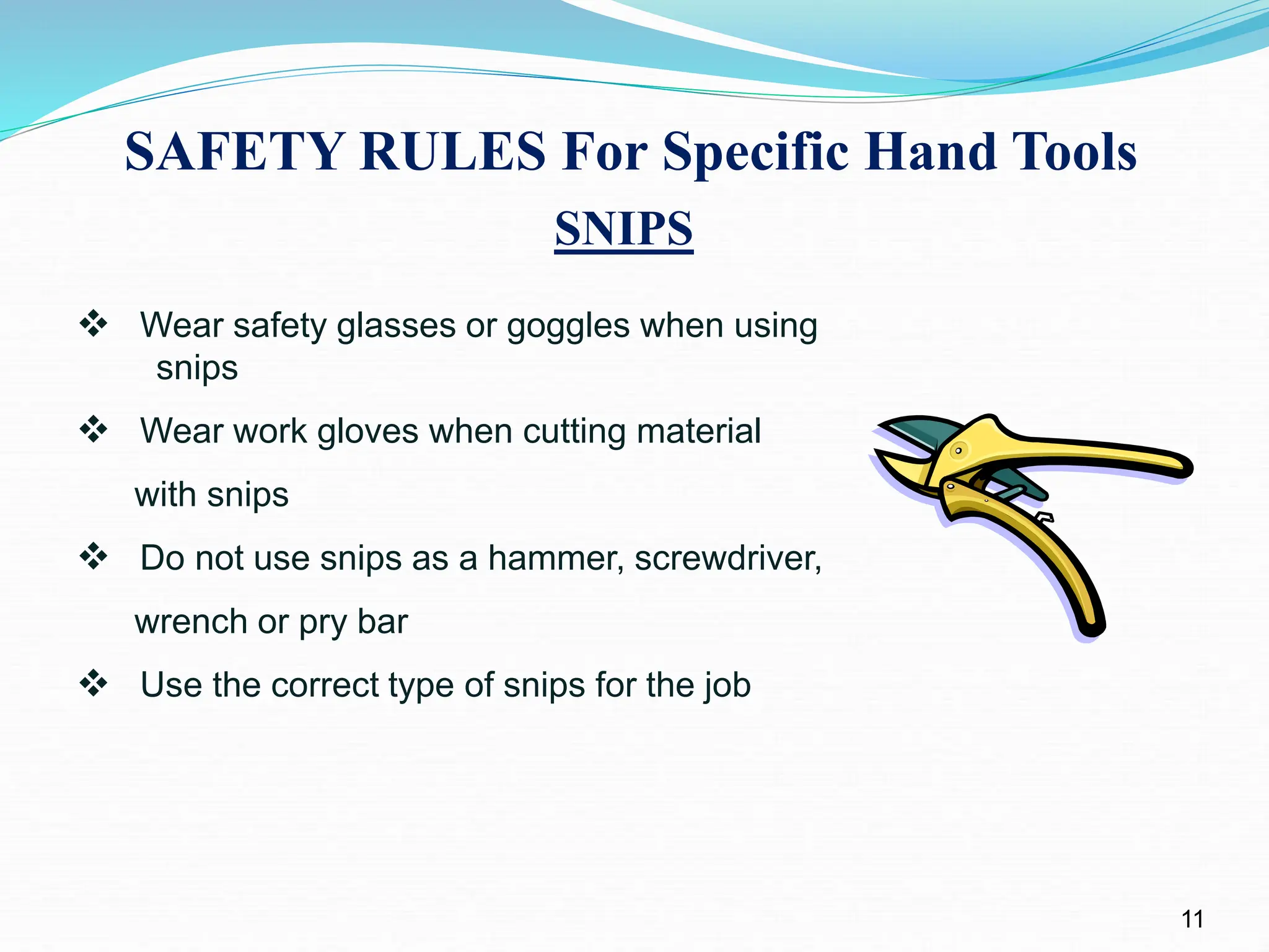 SAFETY RULES For Specific Hand Tools
11
SNIPS
 Wear safety glasses or goggles when using
snips
 Wear work gloves when cutting material
with snips
 Do not use snips as a hammer, screwdriver,
wrench or pry bar
 Use the correct type of snips for the job
 