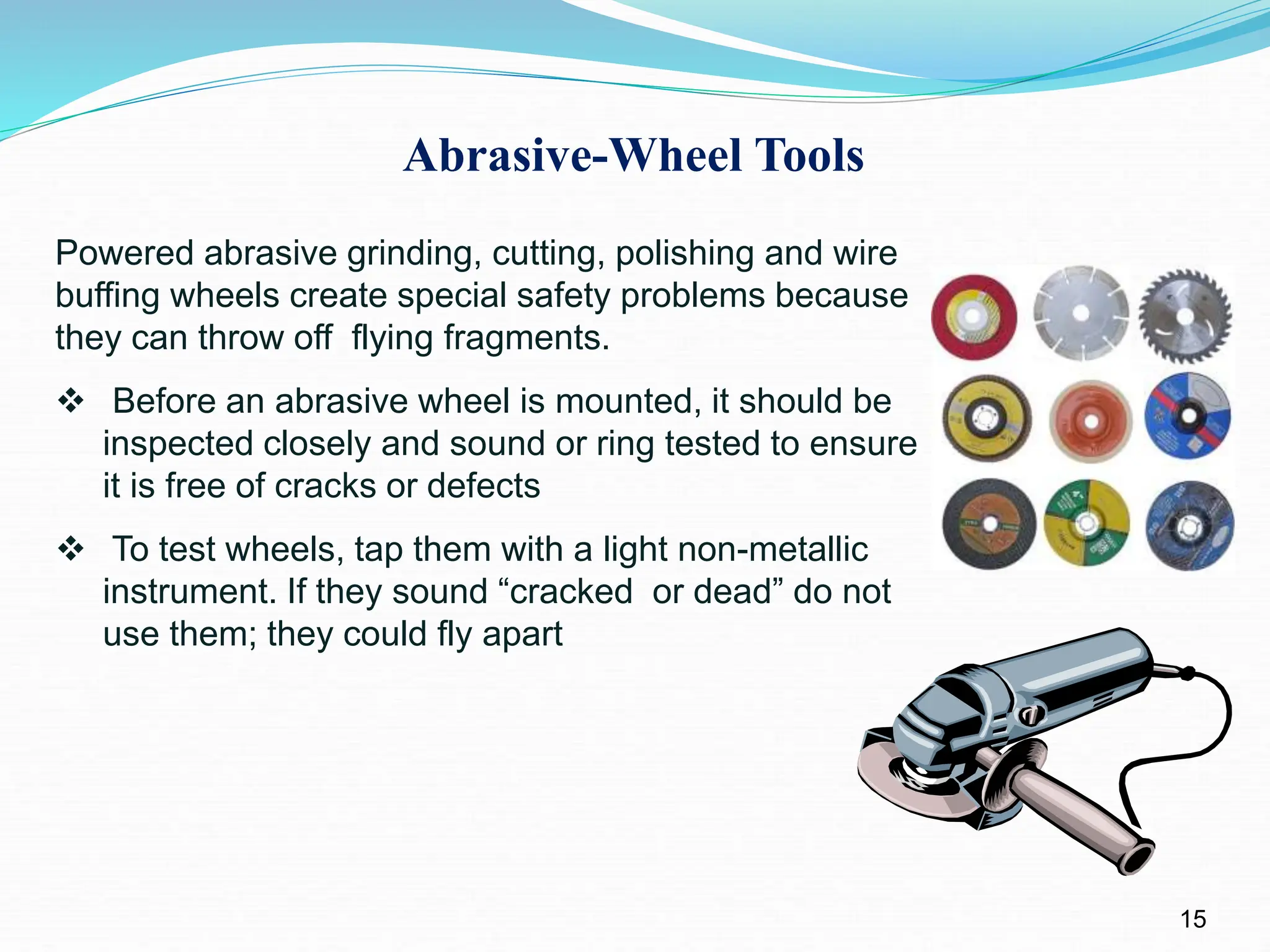 Abrasive-Wheel Tools
15
Powered abrasive grinding, cutting, polishing and wire
buffing wheels create special safety problems because
they can throw off flying fragments.
 Before an abrasive wheel is mounted, it should be
inspected closely and sound or ring tested to ensure
it is free of cracks or defects
 To test wheels, tap them with a light non-metallic
instrument. If they sound “cracked or dead” do not
use them; they could fly apart
 