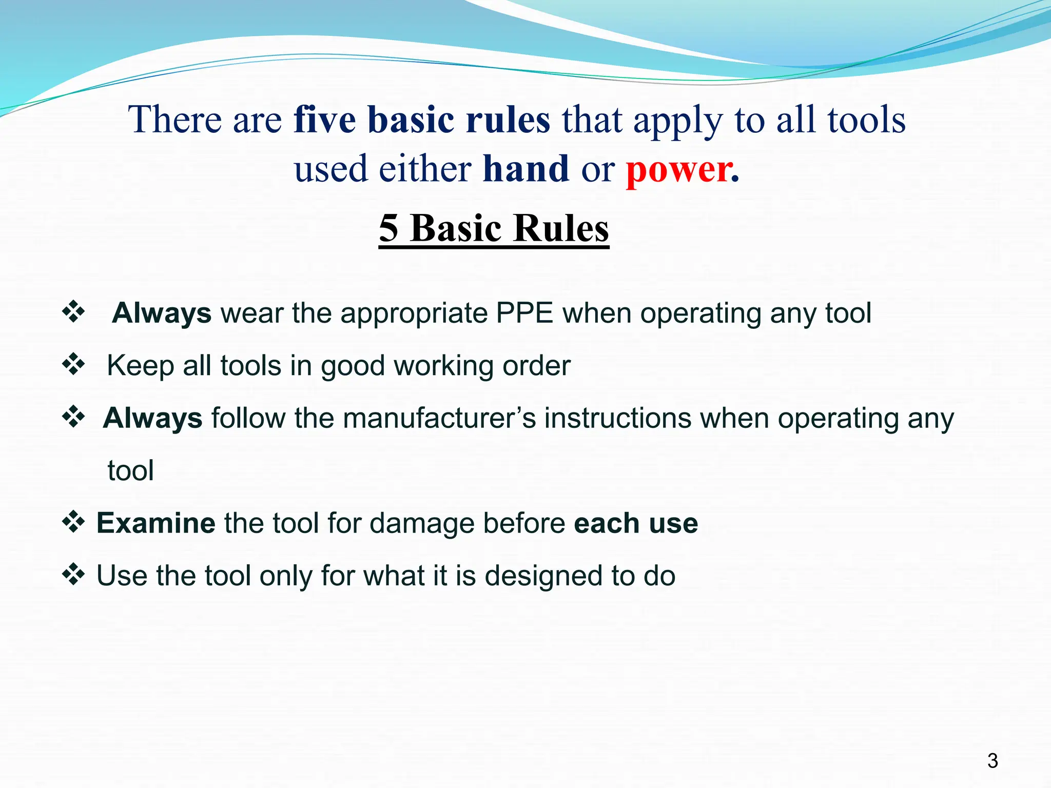 3
There are five basic rules that apply to all tools
used either hand or power.
5 Basic Rules
 Always wear the appropriate PPE when operating any tool
 Keep all tools in good working order
 Always follow the manufacturer’s instructions when operating any
tool
 Examine the tool for damage before each use
 Use the tool only for what it is designed to do
 