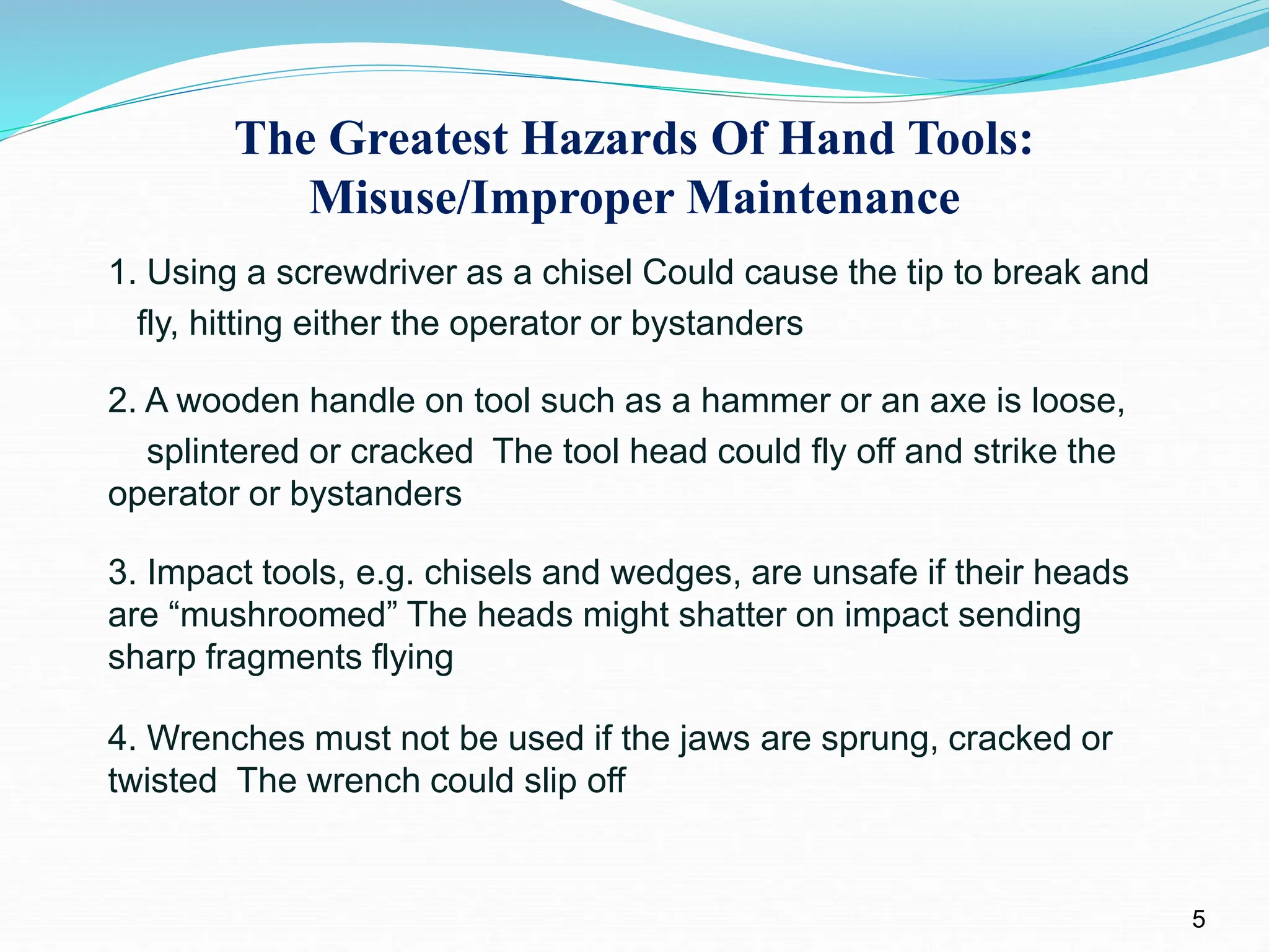 The Greatest Hazards Of Hand Tools:
Misuse/Improper Maintenance
1. Using a screwdriver as a chisel Could cause the tip to break and
fly, hitting either the operator or bystanders
2. A wooden handle on tool such as a hammer or an axe is loose,
splintered or cracked The tool head could fly off and strike the
operator or bystanders
3. Impact tools, e.g. chisels and wedges, are unsafe if their heads
are “mushroomed” The heads might shatter on impact sending
sharp fragments flying
4. Wrenches must not be used if the jaws are sprung, cracked or
twisted The wrench could slip off
5
 