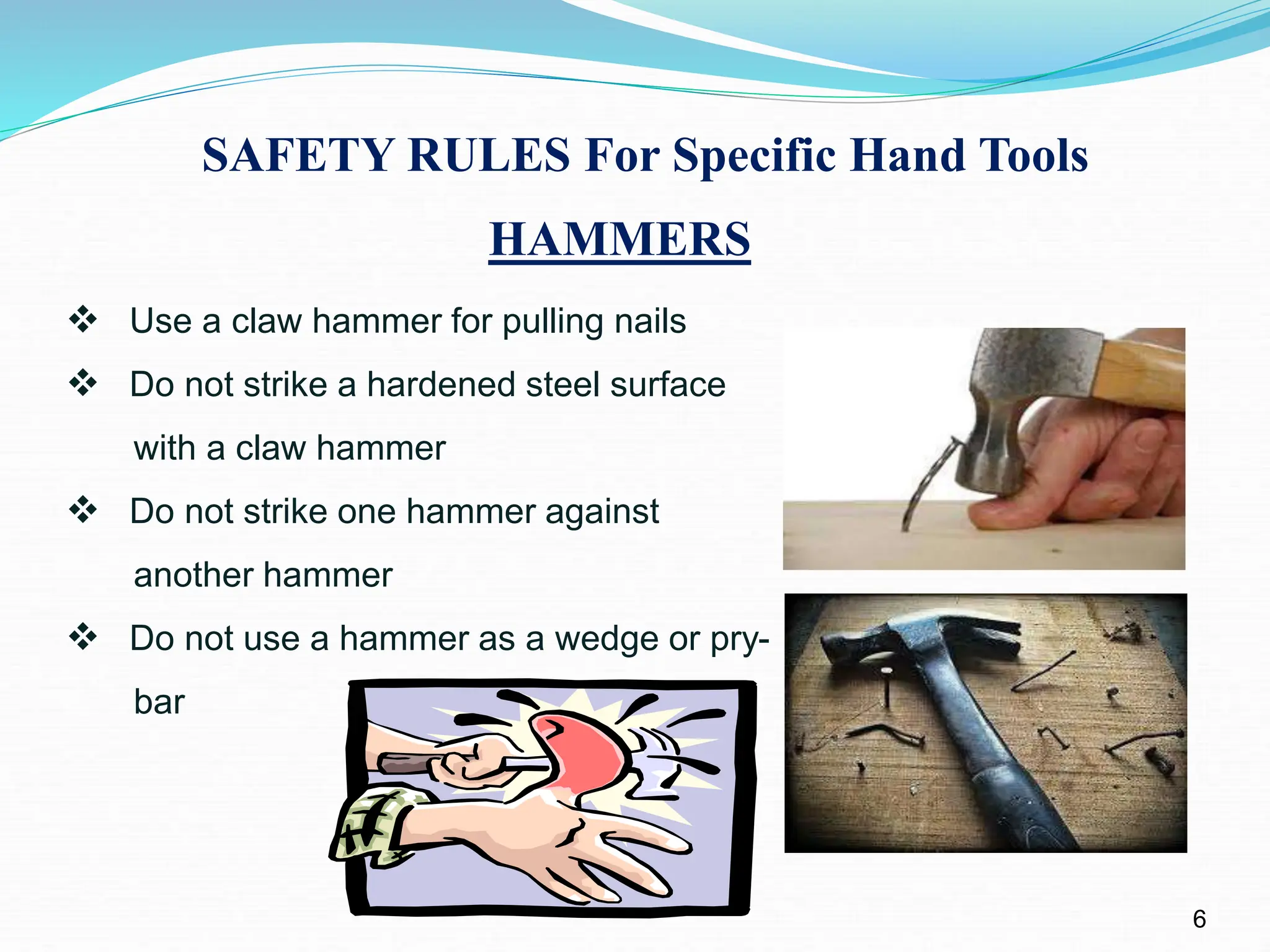 SAFETY RULES For Specific Hand Tools
HAMMERS
6
 Use a claw hammer for pulling nails
 Do not strike a hardened steel surface
with a claw hammer
 Do not strike one hammer against
another hammer
 Do not use a hammer as a wedge or pry-
bar
 