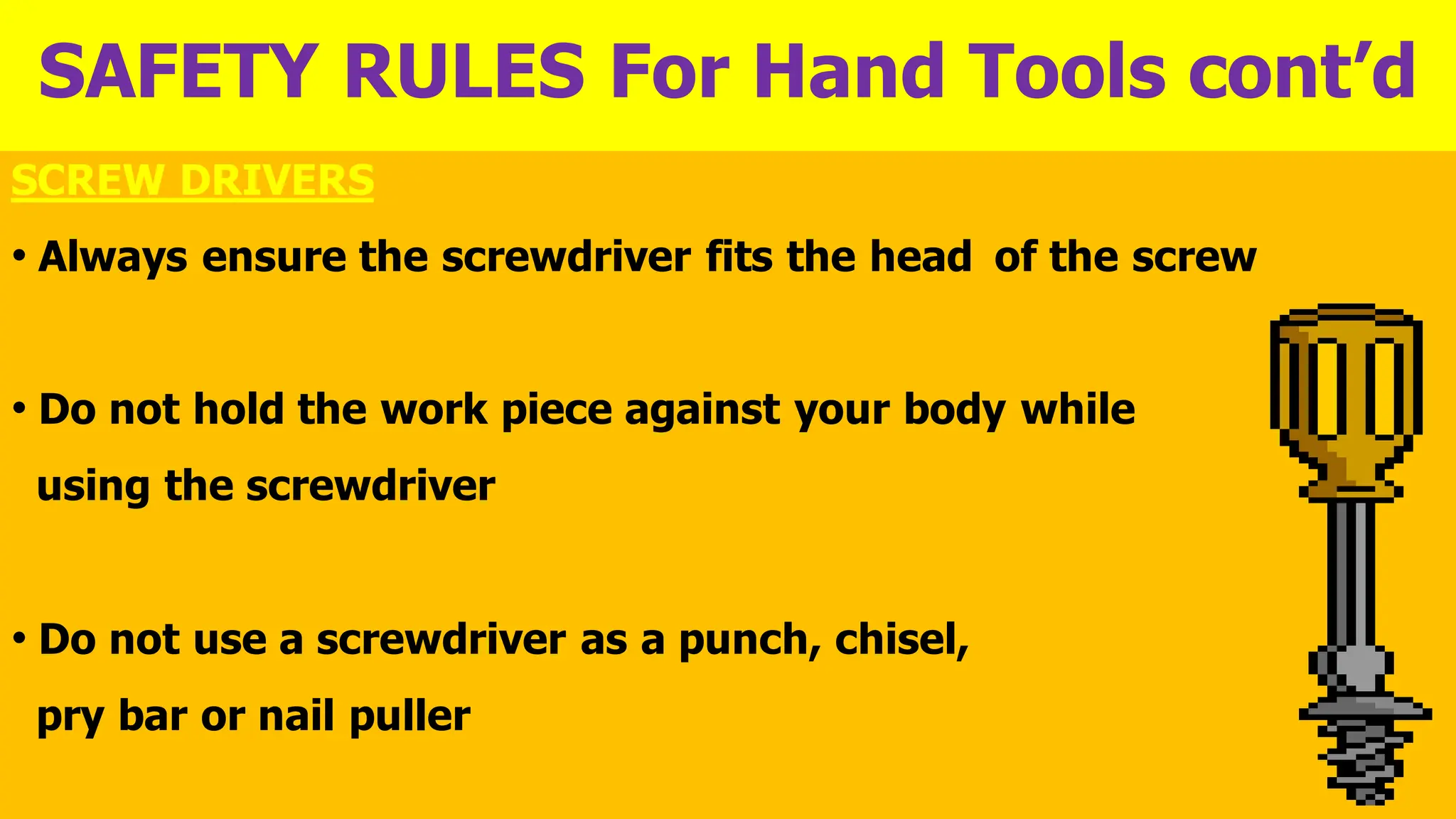 SAFETY RULES For Hand Tools cont’d
SCREW DRIVERS
• Always ensure the screwdriver fits the head of the screw
• Do not hold the work piece against your body while
using the screwdriver
• Do not use a screwdriver as a punch, chisel,
pry bar or nail puller
 