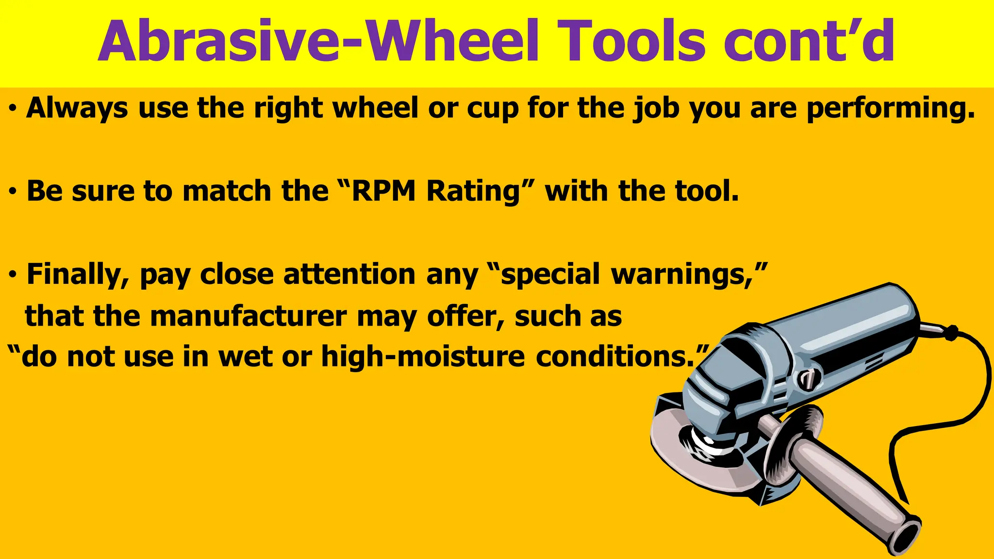 Abrasive-Wheel Tools cont’d
• Always use the right wheel or cup for the job you are performing.
• Be sure to match the “RPM Rating” with the tool.
• Finally, pay close attention any “special warnings,”
that the manufacturer may offer, such as
“do not use in wet or high-moisture conditions.”
 
