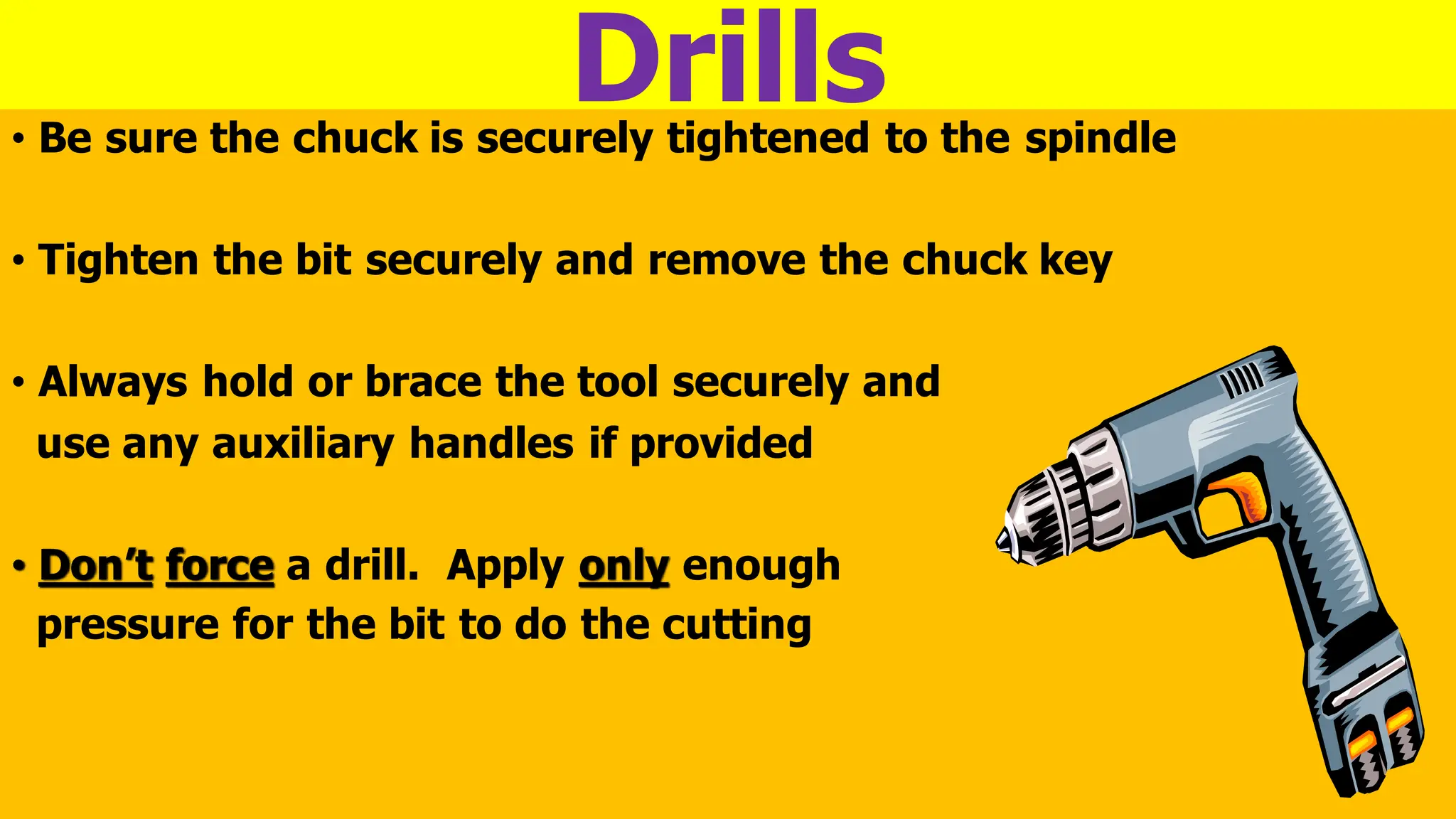 Drills
• Be sure the chuck is securely tightened to the spindle
• Tighten the bit securely and remove the chuck key
• Always hold or brace the tool securely and
use any auxiliary handles if provided
• Don’t force a drill. Apply only enough
pressure for the bit to do the cutting
 