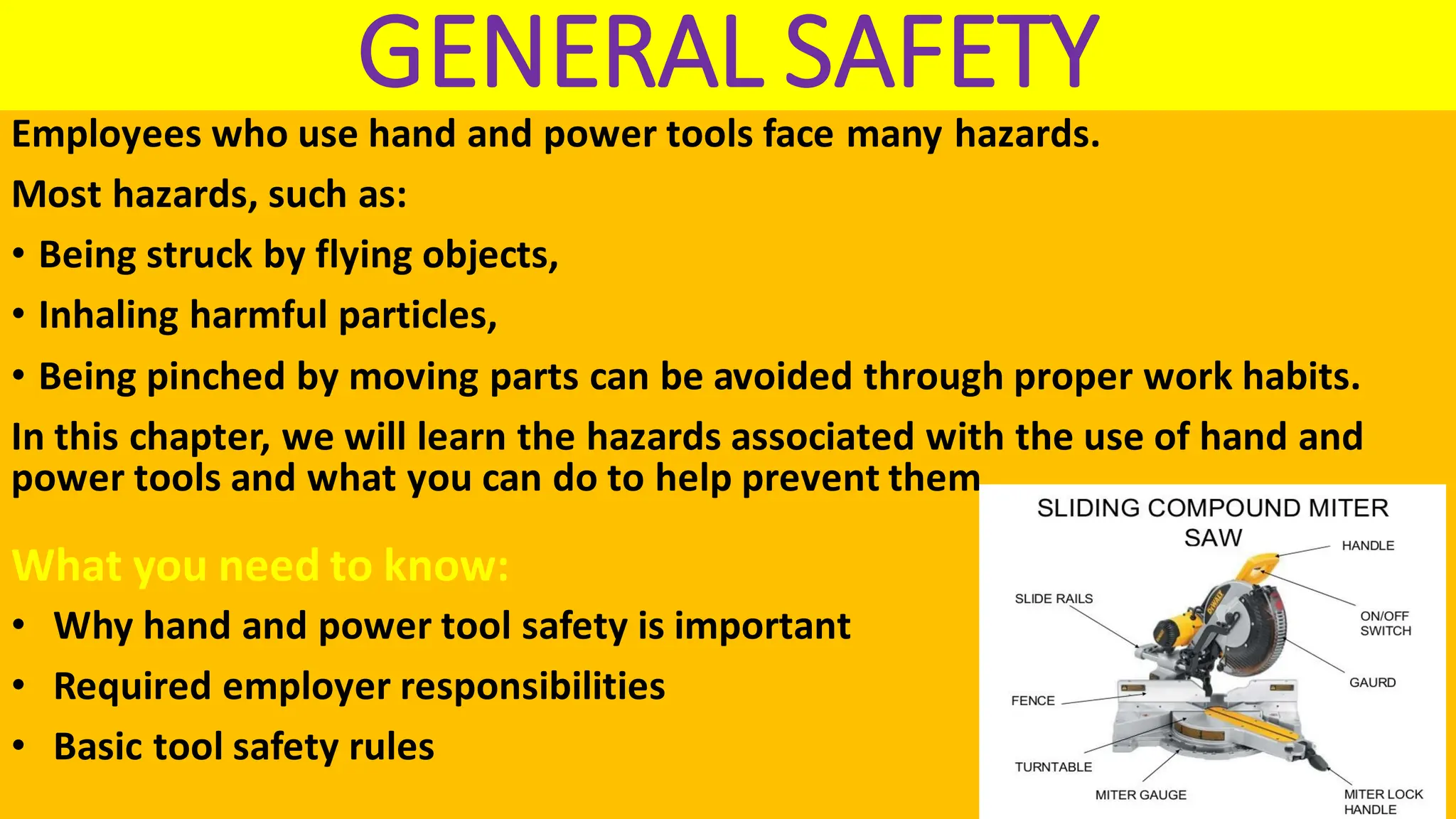 GENERAL SAFETY
Employees who use hand and power tools face many hazards.
Most hazards, such as:
• Being struck by flying objects,
• Inhaling harmful particles,
• Being pinched by moving parts can be avoided through proper work habits.
In this chapter, we will learn the hazards associated with the use of hand and
power tools and what you can do to help prevent them.
What you need to know:
• Why hand and power tool safety is important
• Required employer responsibilities
• Basic tool safety rules
 