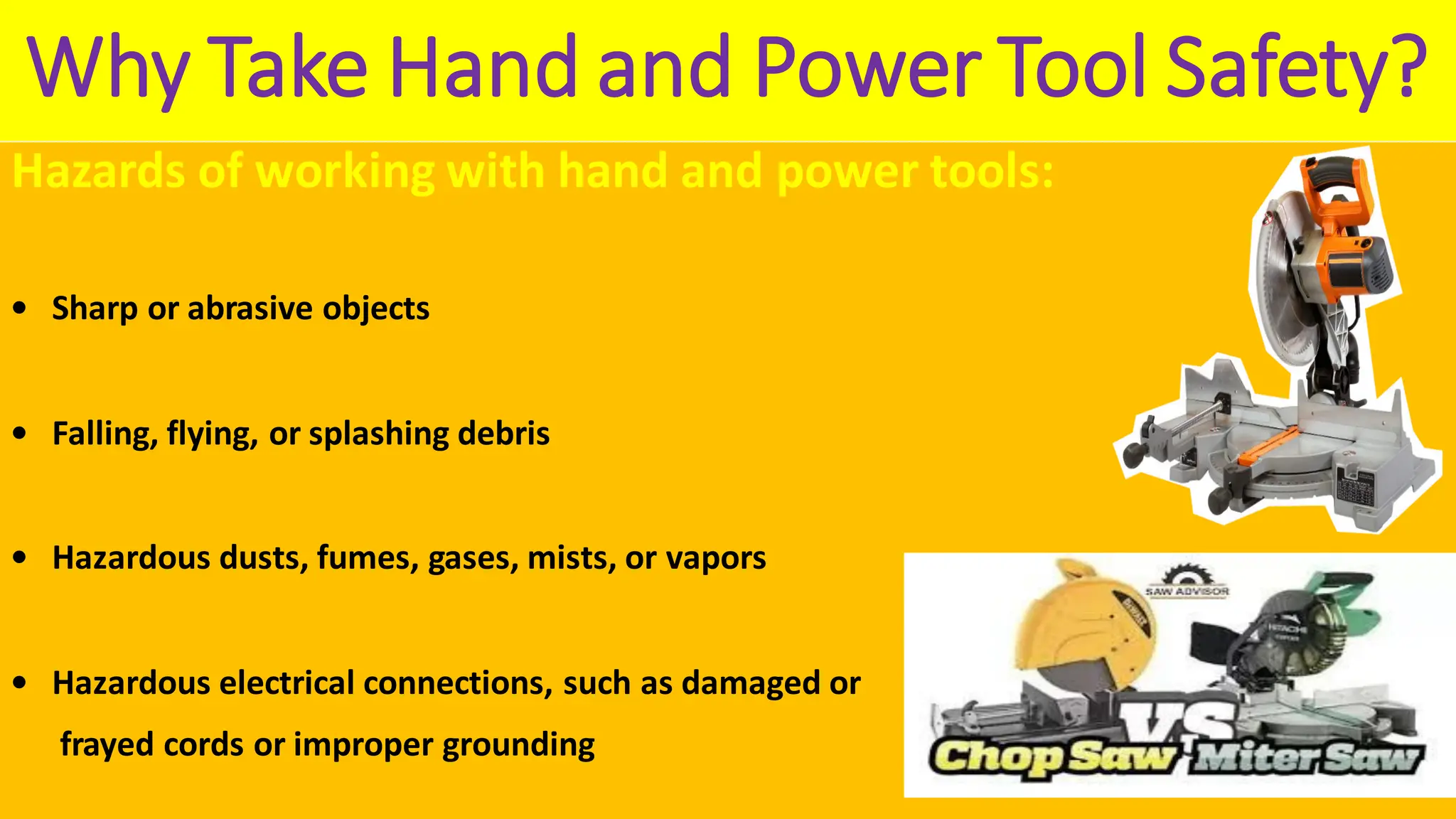 Why Take Hand and Power Tool Safety?
Hazards of working with hand and power tools:
• Sharp or abrasive objects
• Falling, flying, or splashing debris
• Hazardous dusts, fumes, gases, mists, or vapors
• Hazardous electrical connections, such as damaged or
frayed cords or improper grounding
 