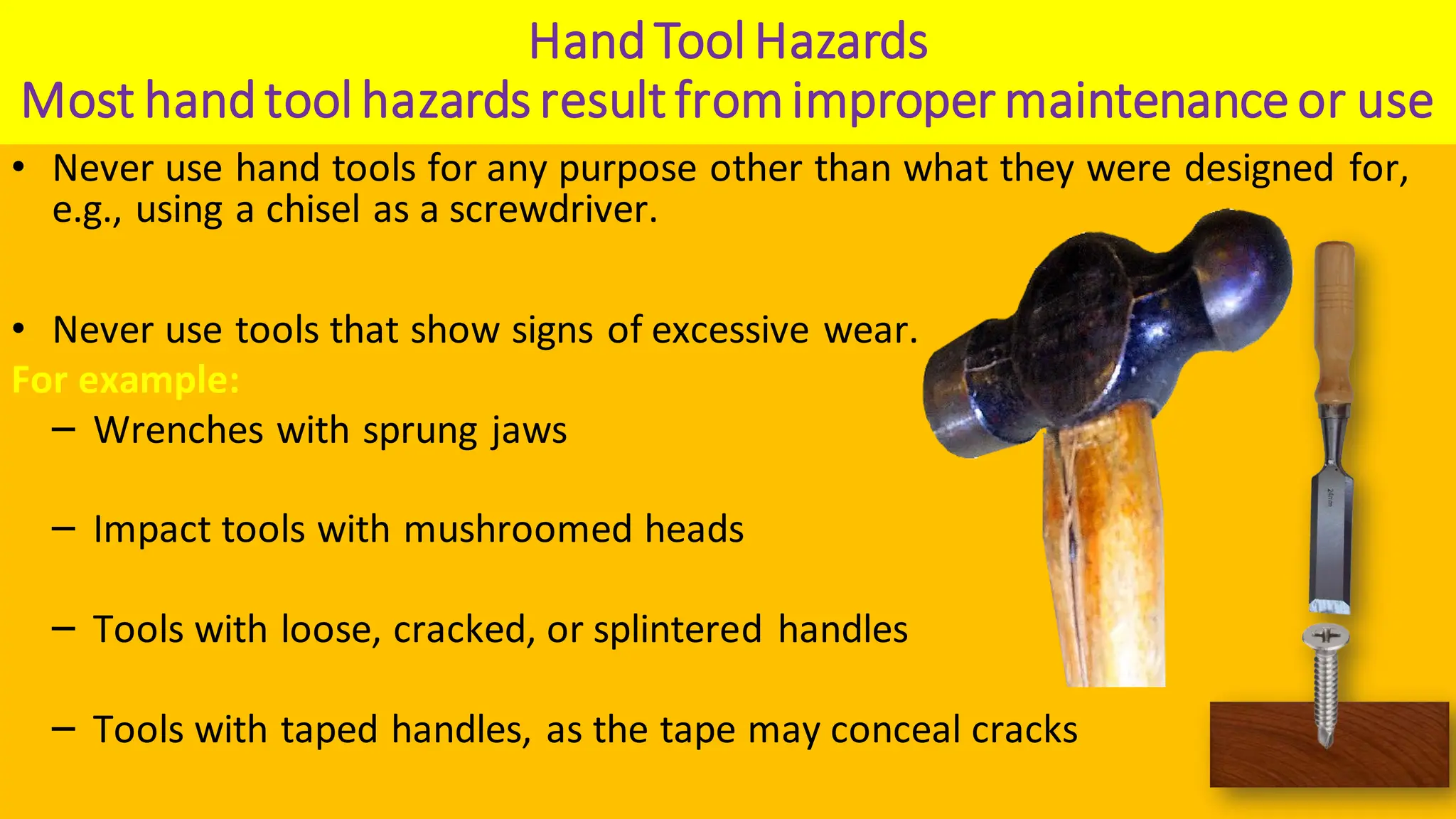 HandTool Hazards
Most handtool hazards resultfromimproper maintenanceor use
• Never use hand tools for any purpose other than what they were designed for,
e.g., using a chisel as a screwdriver.
• Never use tools that show signs of excessive wear.
For example:
‒ Wrenches with sprung jaws
‒ Impact tools with mushroomed heads
‒ Tools with loose, cracked, or splintered handles
‒ Tools with taped handles, as the tape may conceal cracks
 