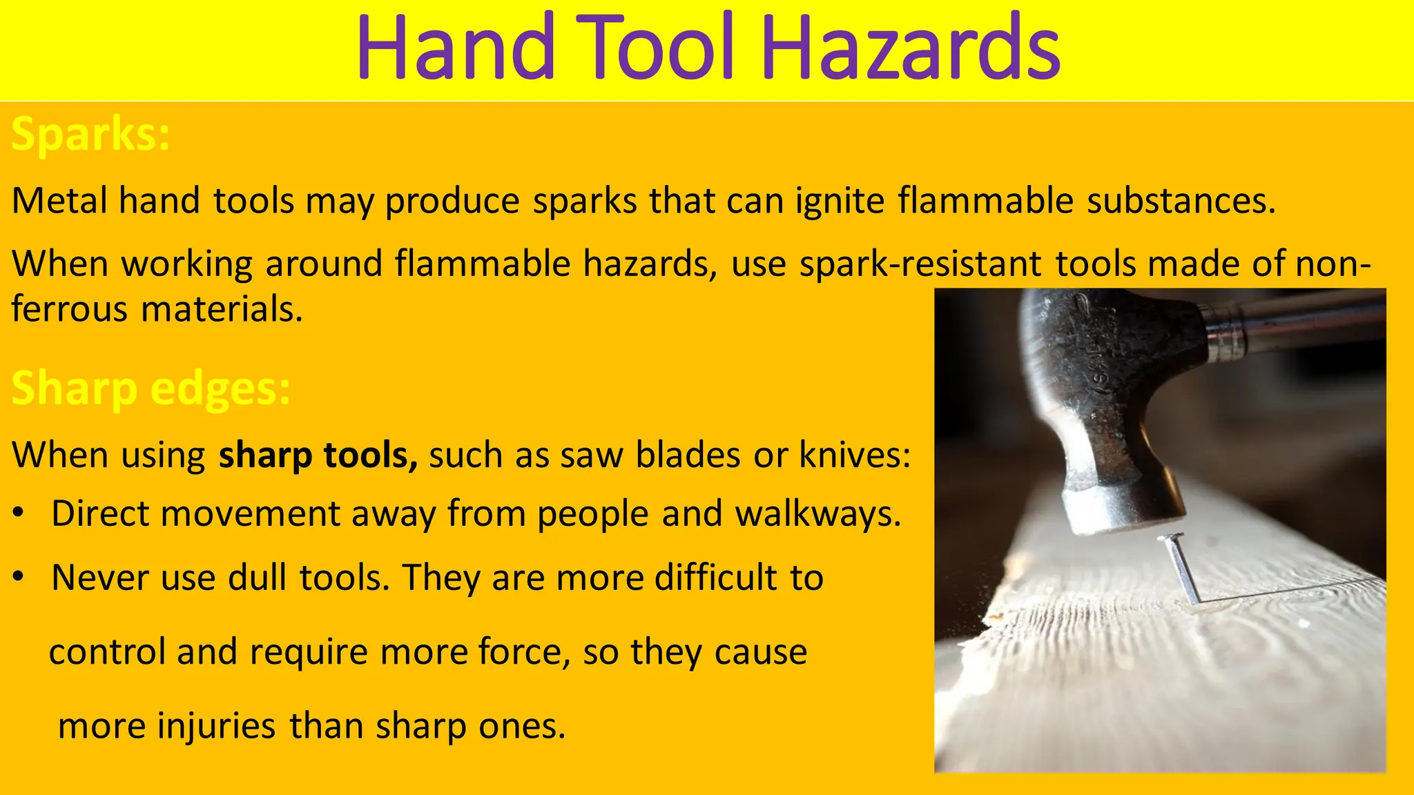 Hand Tool Hazards
Sparks:
Metal hand tools may produce sparks that can ignite flammable substances.
When working around flammable hazards, use spark-resistant tools made of non-
ferrous materials.
Sharp edges:
When using sharp tools, such as saw blades or knives:
• Direct movement away from people and walkways.
• Never use dull tools. They are more difficult to
control and require more force, so they cause
more injuries than sharp ones.
 