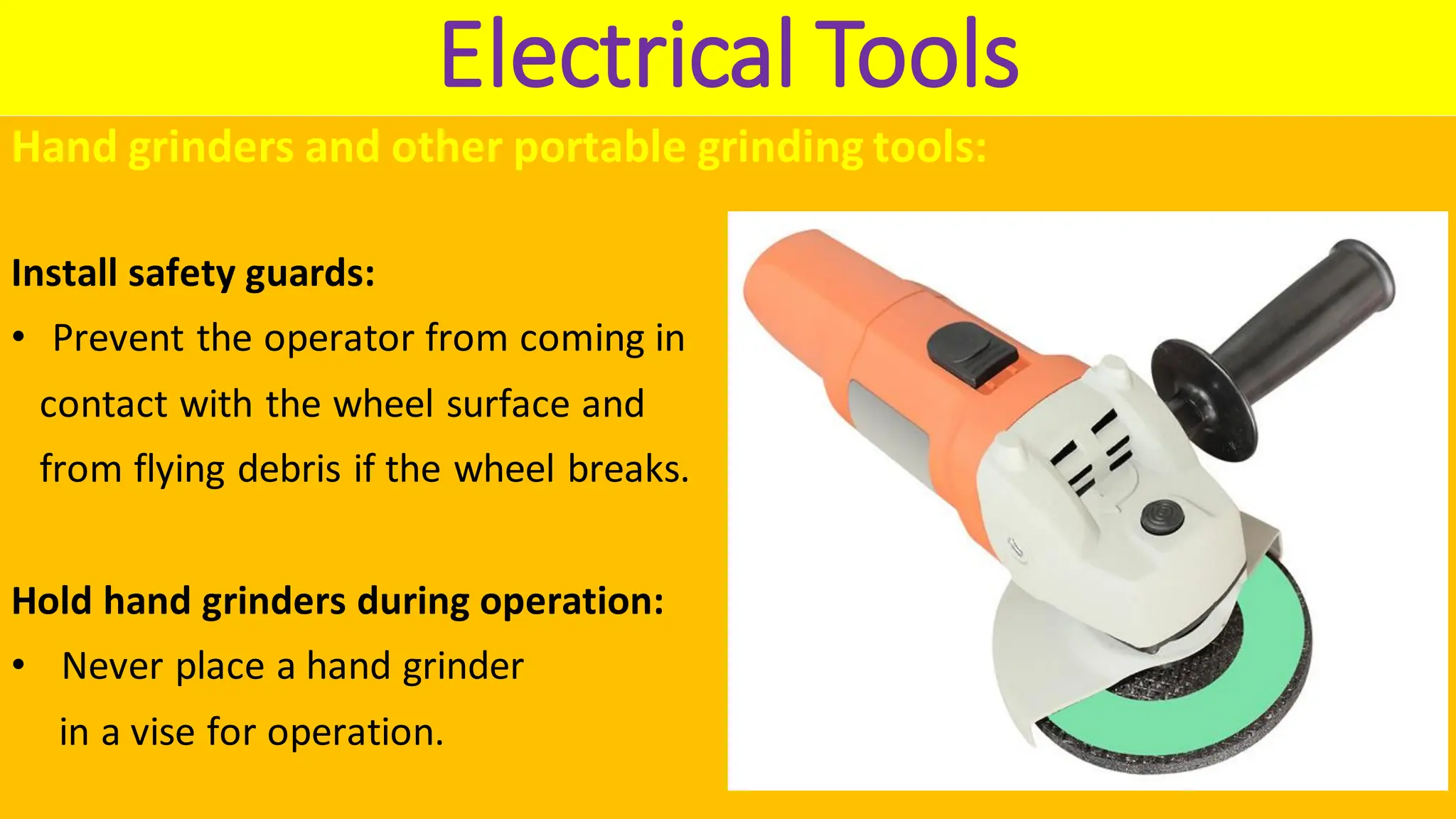 Electrical Tools
Hand grinders and other portable grinding tools:
Install safety guards:
• Prevent the operator from coming in
contact with the wheel surface and
from flying debris if the wheel breaks.
Hold hand grinders during operation:
• Never place a hand grinder
in a vise for operation.
 