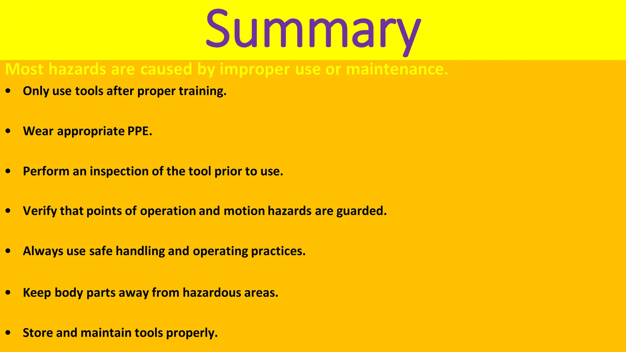 Summary
Most hazards are caused by improper use or maintenance.
• Only use tools after proper training.
• Wear appropriate PPE.
• Perform an inspection of the tool prior to use.
• Verify that points of operation and motion hazards are guarded.
• Always use safe handling and operating practices.
• Keep body parts away from hazardous areas.
• Store and maintain tools properly.
 