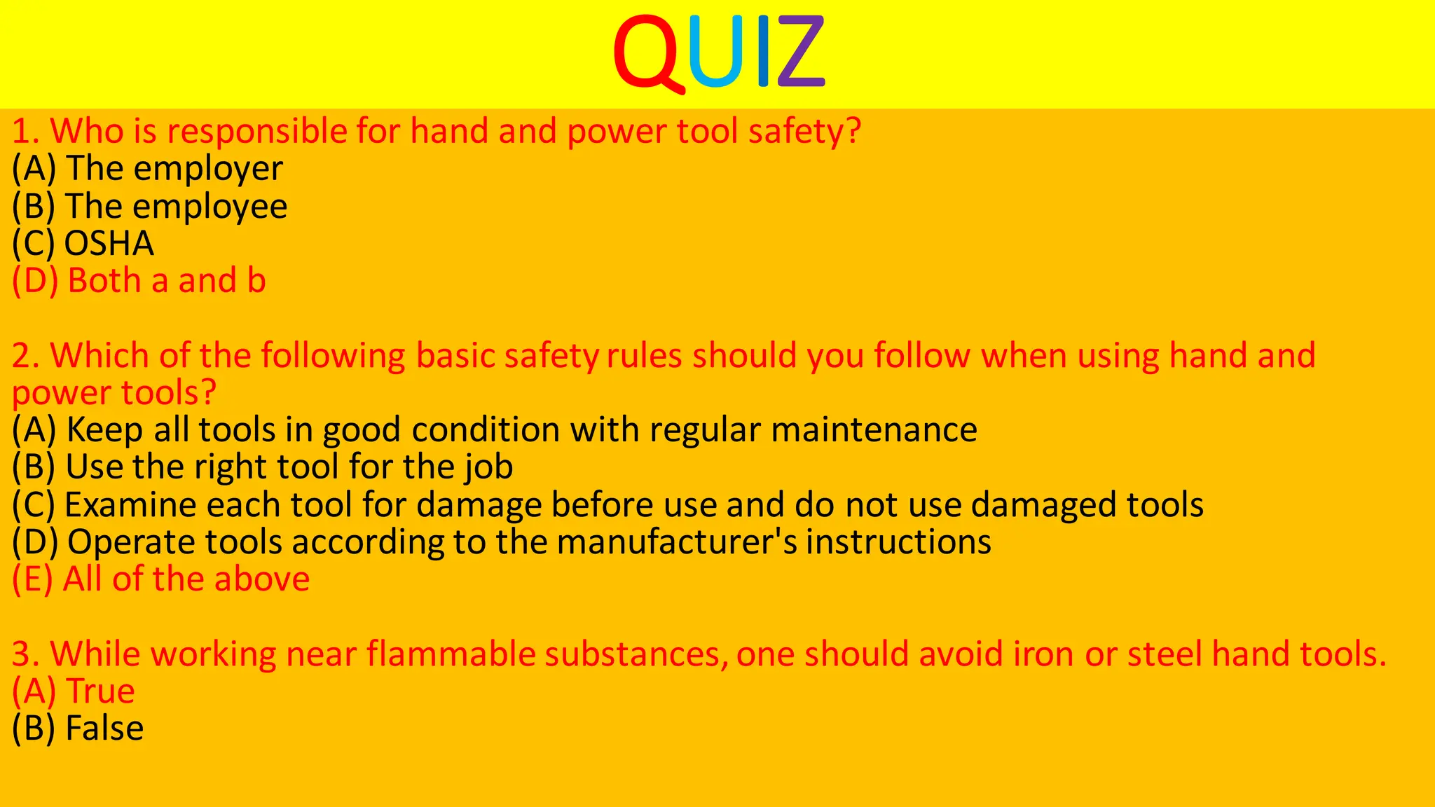 QUIZ
1. Who is responsible for hand and power tool safety?
(A) The employer
(B) The employee
(C) OSHA
(D) Both a and b
2. Which of the following basic safetyrules should you follow when using hand and
power tools?
(A) Keep all tools in good condition with regular maintenance
(B) Use the right tool for the job
(C) Examine each tool for damage before use and do not use damaged tools
(D) Operate tools according to the manufacturer's instructions
(E) All of the above
3. While working near flammable substances,one should avoid iron or steel hand tools.
(A) True
(B) False
 