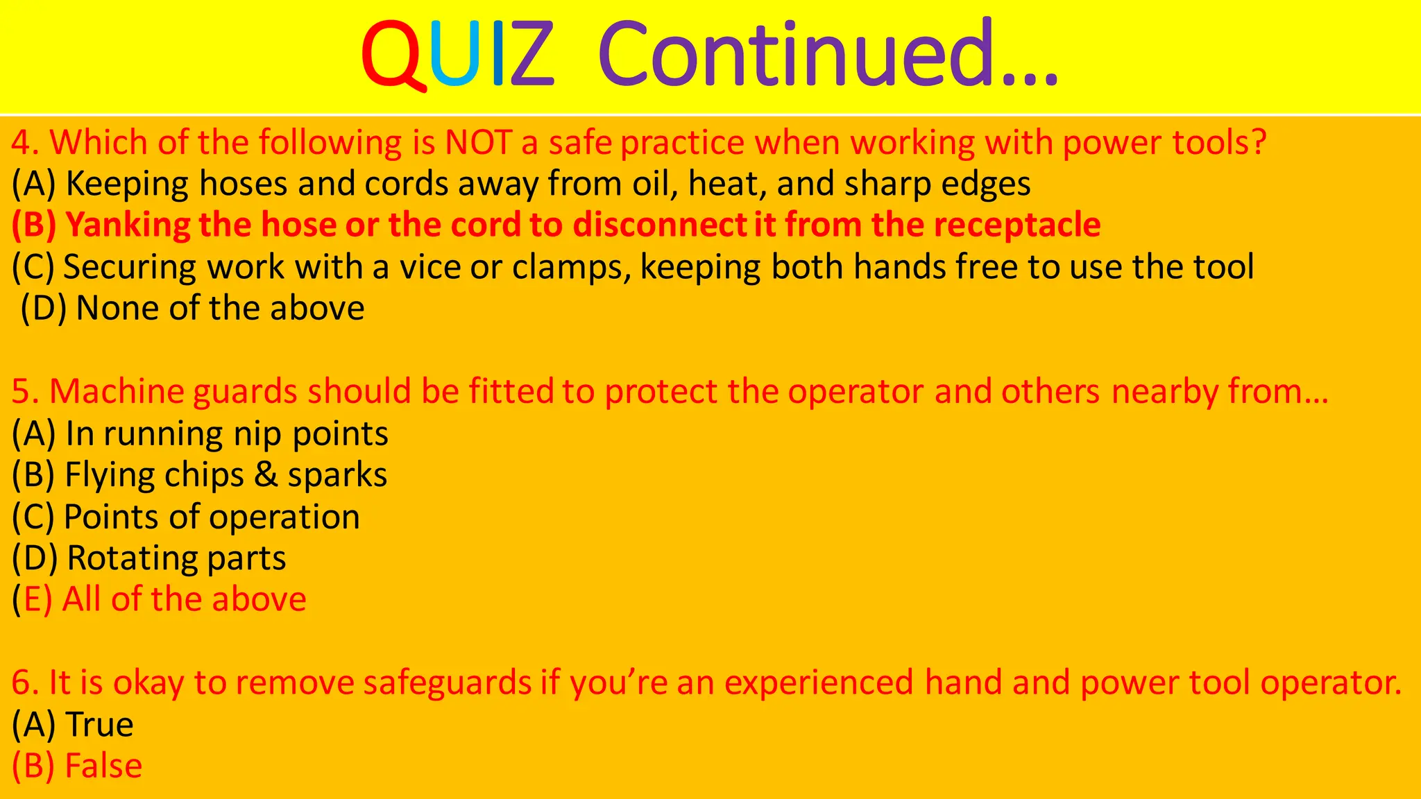 QUIZ Continued…
4. Which of the following is NOT a safe practice when working with power tools?
(A) Keeping hoses and cords away from oil, heat, and sharp edges
(B) Yanking the hose or the cord to disconnectit from the receptacle
(C) Securing work with a vice or clamps, keeping both hands free to use the tool
(D) None of the above
5. Machine guards should be fitted to protect the operator and others nearby from…
(A) In running nip points
(B) Flying chips & sparks
(C) Points of operation
(D) Rotating parts
(E) All of the above
6. It is okay to remove safeguards if you’re an experienced hand and power tool operator.
(A) True
(B) False
 