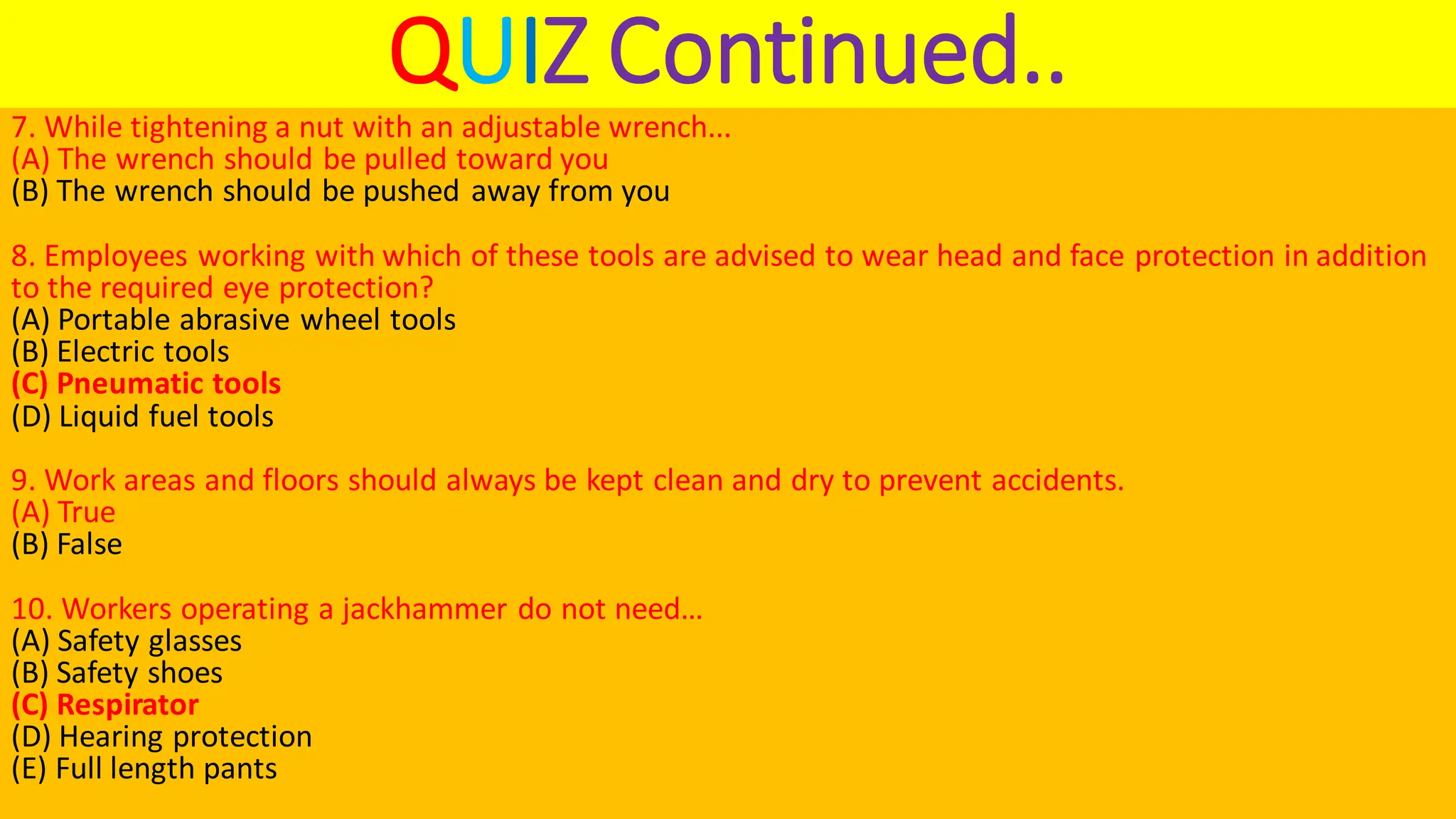QUIZ Continued..
7. While tightening a nut with an adjustable wrench...
(A) The wrench should be pulled toward you
(B) The wrench should be pushed away from you
8. Employees working with which of these tools are advised to wear head and face protection in addition
to the required eye protection?
(A) Portable abrasive wheel tools
(B) Electric tools
(C) Pneumatic tools
(D) Liquid fuel tools
9. Work areas and floors should always be kept clean and dry to prevent accidents.
(A) True
(B) False
10. Workers operating a jackhammer do not need…
(A) Safety glasses
(B) Safety shoes
(C) Respirator
(D) Hearing protection
(E) Full length pants
 