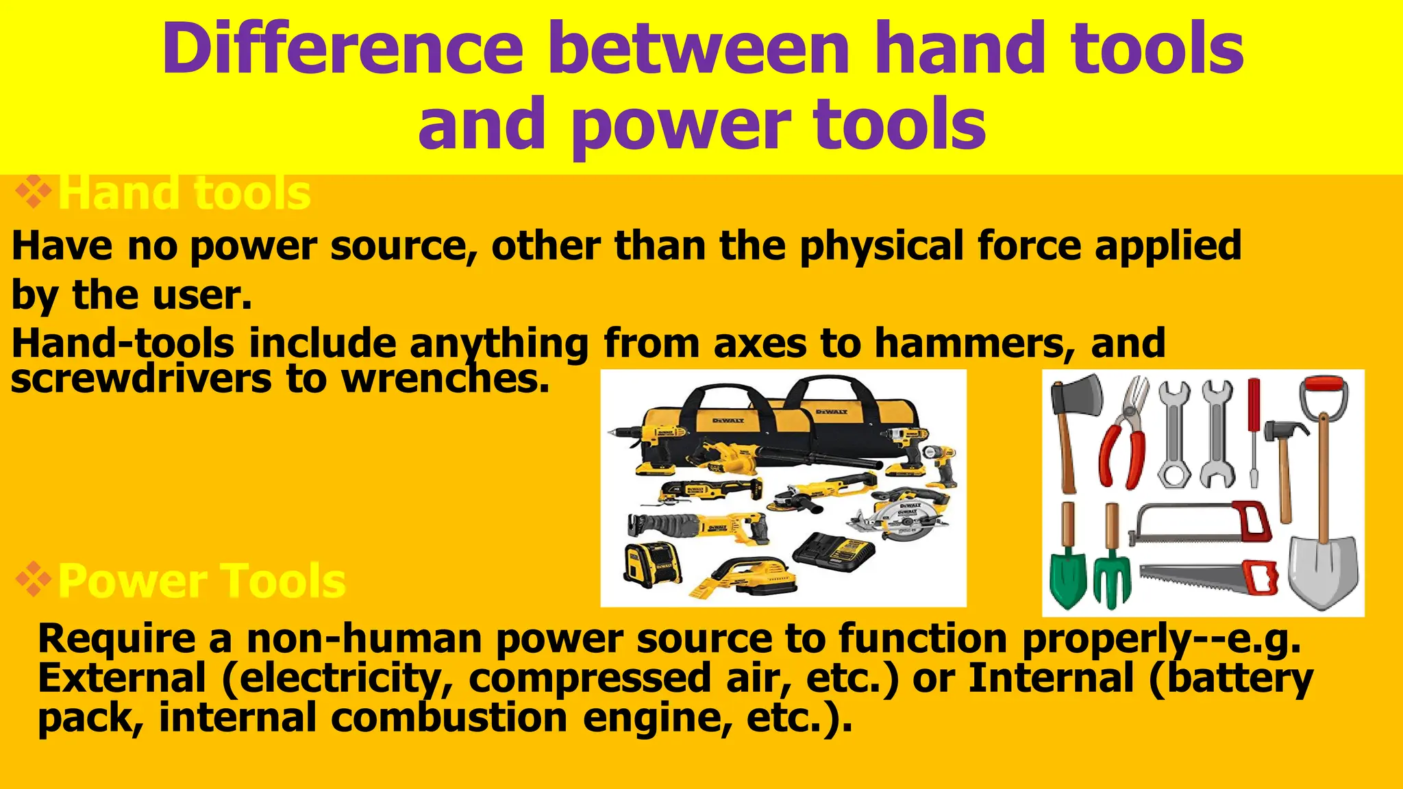 ❖Hand tools
Have no power source, other than the physical force applied
by the user.
Hand-tools include anything from axes to hammers, and
screwdrivers to wrenches.
❖Power Tools
Require a non-human power source to function properly--e.g.
External (electricity, compressed air, etc.) or Internal (battery
pack, internal combustion engine, etc.).
Difference between hand tools
and power tools
 