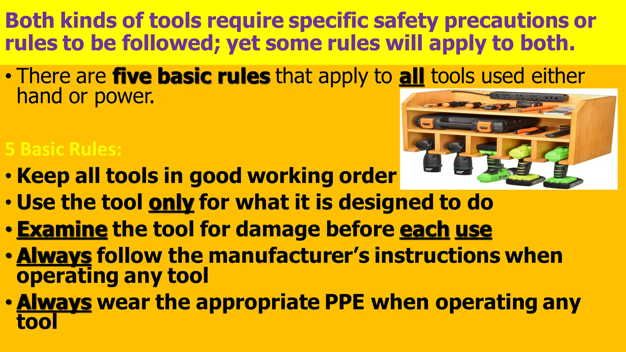 Both kinds of tools require specific safety precautions or
rules to be followed; yet some rules will apply to both.
• There are five basic rules that apply to all tools used either
hand or power.
5 Basic Rules:
• Keep all tools in good working order
• Use the tool only for what it is designed to do
• Examine the tool for damage before each use
• Always follow the manufacturer’s instructions when
operating any tool
• Always wear the appropriate PPE when operating any
tool
 