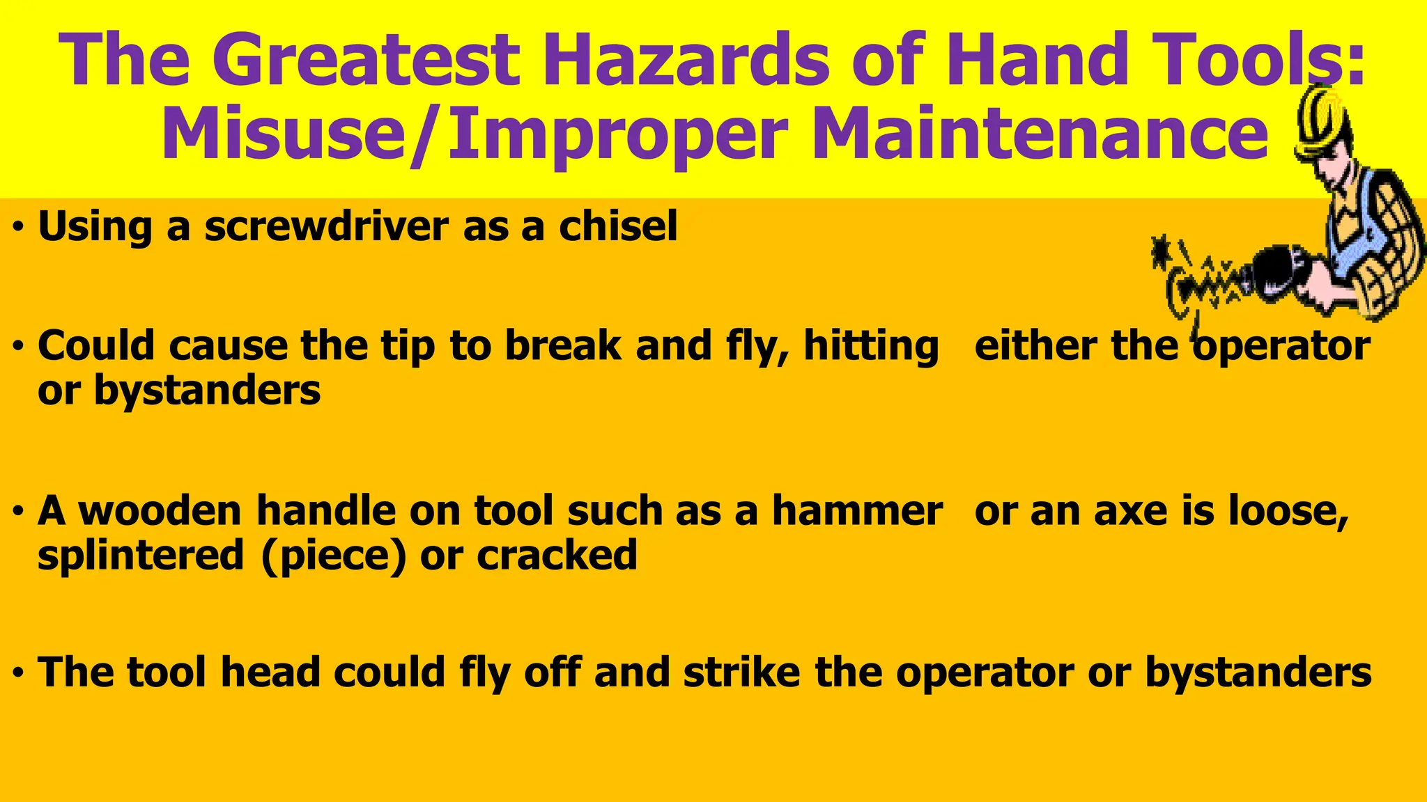 The Greatest Hazards of Hand Tools:
Misuse/Improper Maintenance
• Using a screwdriver as a chisel
• Could cause the tip to break and fly, hitting either the operator
or bystanders
• A wooden handle on tool such as a hammer or an axe is loose,
splintered (piece) or cracked
• The tool head could fly off and strike the operator or bystanders
 