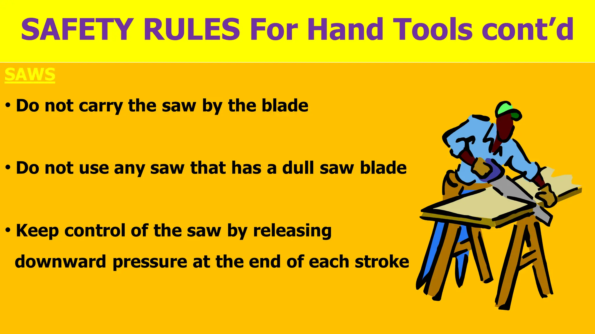 SAFETY RULES For Hand Tools cont’d
SAWS
• Do not carry the saw by the blade
• Do not use any saw that has a dull saw blade
• Keep control of the saw by releasing
downward pressure at the end of each stroke
 