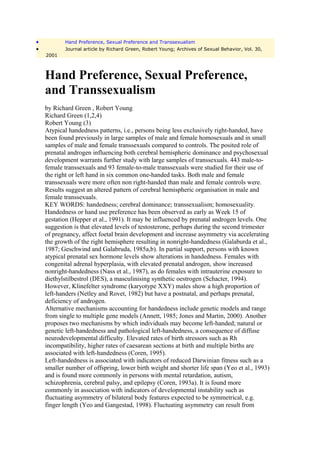 •          Hand Preference, Sexual Preference and Transsexualism
•          Journal article by Richard Green, Robert Young; Archives of Sexual Behavior, Vol. 30,
    2001



    Hand Preference, Sexual Preference,
    and Transsexualism
    by Richard Green , Robert Young
    Richard Green (1,2,4)
    Robert Young (3)
    Atypical handedness patterns, i.e., persons being less exclusively right-handed, have
    been found previously in large samples of male and female homosexuals and in small
    samples of male and female transsexuals compared to controls. The posited role of
    prenatal androgen influencing both cerebral hemispheric dominance and psychosexual
    development warrants further study with large samples of transsexuals. 443 male-to-
    female transsexuals and 93 female-to-male transsexuals were studied for their use of
    the right or left hand in six common one-handed tasks. Both male and female
    transsexuals were more often non right-handed than male and female controls were.
    Results suggest an altered pattern of cerebral hemispheric organisation in male and
    female transsexuals.
    KEY WORDS: handedness; cerebral dominance; transsexualism; homosexuality.
    Handedness or hand use preference has been observed as early as Week 15 of
    gestation (Hepper et al., 1991). It may be influenced by prenatal androgen levels. One
    suggestion is that elevated levels of testosterone, perhaps during the second trimester
    of pregnancy, affect foetal brain development and increase asymmetry via accelerating
    the growth of the right hemisphere resulting in nonright-handedness (Galaburda et al.,
    1987; Geschwind and Galabruda, 1985a,b). In partial support, persons with known
    atypical prenatal sex hormone levels show alterations in handedness. Females with
    congenital adrenal hyperplasia, with elevated prenatal androgen, show increased
    nonright-handedness (Nass et al., 1987), as do females with intrauterine exposure to
    diethylstilbestrol (DES), a masculinising synthetic oestrogen (Schacter, 1994).
    However, Klinefelter syndrome (karyotype XXY) males show a high proportion of
    left-handers (Netley and Rovet, 1982) but have a postnatal, and perhaps prenatal,
    deficiency of androgen.
    Alternative mechanisms accounting for handedness include genetic models and range
    from single to multiple gene models (Annett, 1985; Jones and Martin, 2000). Another
    proposes two mechanisms by which individuals may become left-handed; natural or
    genetic left-handedness and pathological left-handedness, a consequence of diffuse
    neurodevelopmental difficulty. Elevated rates of birth stressors such as Rh
    incompatibility, higher rates of caesarean sections at birth and multiple births are
    associated with left-handedness (Coren, 1995).
    Left-handedness is associated with indicators of reduced Darwinian fitness such as a
    smaller number of offspring, lower birth weight and shorter life span (Yeo et al., 1993)
    and is found more commonly in persons with mental retardation, autism,
    schizophrenia, cerebral palsy, and epilepsy (Coren, 1993a). It is found more
    commonly in association with indicators of developmental instability such as
    fluctuating asymmetry of bilateral body features expected to be symmetrical, e.g.
    finger length (Yeo and Gangestad, 1998). Fluctuating asymmetry can result from
 