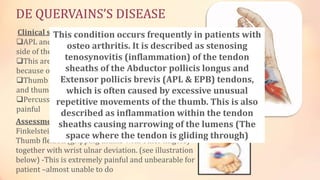 DE QUERVAINS’S DISEASE 
Clinical signs and symptoms 
APL and EPL are stuck in the tunnel(s) at the radial 
side of the distal radius 
This area may be very prominent, swollen and tender 
because of the synovitis 
Thumb flexion together with wrist ulnar deviation, 
and thumb abduction is painful 
Percussion over the tunnel can be excruciatingly 
painful 
Assessment 
Finkelstein test: 
Thumb flexion (gripping thumb with other fingers) 
together with wrist ulnar deviation. (see illustration 
below) -This is extremely painful and unbearable for 
patient –almost unable to do 
This condition occurs frequently in patients with 
osteo arthritis. It is described as stenosing 
tenosynovitis (inflammation) of the tendon 
sheaths of the Abductor pollicis longus and 
Extensor pollicis brevis (APL & EPB) tendons, 
which is often caused by excessive unusual 
repetitive movements of the thumb. This is also 
described as inflammation within the tendon 
sheaths causing narrowing of the lumens (The 
space where the tendon is gliding through) 
 
