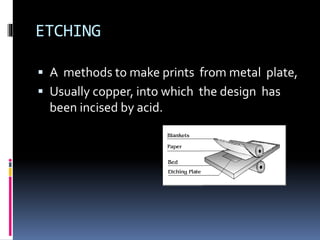 ETCHING 
 A methods to make prints from metal plate, 
 Usually copper, into which the design has 
been incised by acid. 
 