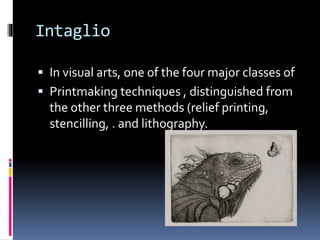 Intaglio 
 In visual arts, one of the four major classes of 
 Printmaking techniques , distinguished from 
the other three methods (relief printing, 
stencilling, . and lithography. 
 