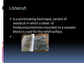 Linocut 
 Is a printmaking technique, variant of 
woodcut in which a sheet of 
linoleum(sometimes mounted on a wooden 
block) is used for the relief surface. 
 . 
 