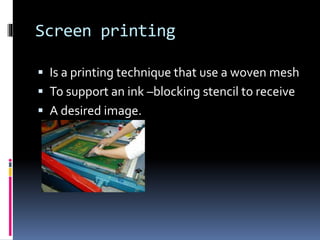 Screen printing 
 Is a printing technique that use a woven mesh 
 To support an ink –blocking stencil to receive 
 A desired image. 
 