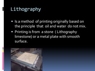Lithography 
 Is a method of printing originally based on 
the principle that oil and water do not mix. 
 Printing is from a stone ( Lithography 
limestone) or a metal plate with smooth 
surface. 
 