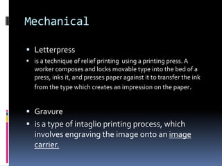 Mechanical 
 Letterpress 
 is a technique of relief printing using a printing press. A 
worker composes and locks movable type into the bed of a 
press, inks it, and presses paper against it to transfer the ink 
from the type which creates an impression on the paper. 
 Gravure 
 is a type of intaglio printing process, which 
involves engraving the image onto an image 
carrier. 
 