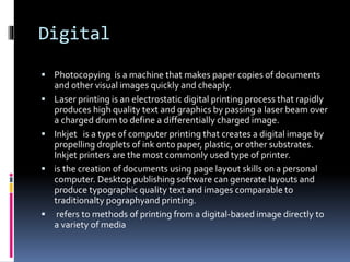 Digital 
 Photocopying is a machine that makes paper copies of documents 
and other visual images quickly and cheaply. 
 Laser printing is an electrostatic digital printing process that rapidly 
produces high quality text and graphics by passing a laser beam over 
a charged drum to define a differentially charged image. 
 Inkjet is a type of computer printing that creates a digital image by 
propelling droplets of ink onto paper, plastic, or other substrates. 
Inkjet printers are the most commonly used type of printer. 
 is the creation of documents using page layout skills on a personal 
computer. Desktop publishing software can generate layouts and 
produce typographic quality text and images comparable to 
traditionalty pographyand printing. 
 refers to methods of printing from a digital-based image directly to 
a variety of media 

