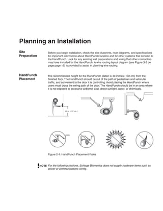 Planning an Installation
Site                Before you begin installation, check the site blueprints, riser diagrams, and specifications
Preparation         for important information about HandPunch location and for other systems that connect to
                    the HandPunch. Look for any existing wall preparations and wiring that other contractors
                    may have installed for the HandPunch. A wire routing layout diagram (see Figure 3-2 on
                    page page 15) is provided to assist in planning wire routing.


HandPunch           The recommended height for the HandPunch platen is 40 inches (102 cm) from the
Placement           finished floor. The HandPunch should be out of the path of pedestrian and vehicular
                    traffic, and convenient to the door it is controlling. Avoid placing the HandPunch where
                    users must cross the swing path of the door. The HandPunch should be in an area where
                    it is not exposed to excessive airborne dust, direct sunlight, water, or chemicals.




                                  40 in. (102 cm.)




                    Figure 2-1: HandPunch Placement Rules



              NOTE For the following sections, Schlage Biometrics does not supply hardware items such as
                   power or communications wiring.
 