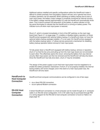 HandPunch 2000 Manual


                Additional options installed and specific configurations within the HandPunch make it
                difficult to predict precisely how long battery support will last, but in general two hours
                of battery operation can be expected. While operating on battery backup due to loss of
                main input power, the battery output voltage is constantly monitored by internal circuitry.
                If the battery voltage reaches approximately 9.5 volts the HandPunch automatically shuts
                down. This is done to prevent full exhaustion of the battery. A yellow indicator on the
                top panel illuminates to indicate that the HandPunch is running on battery power. This
                indicator turns off when main input power is restored.



                Shunt J7, which is located immediately in front of the DIP switches on the main logic
                board (see Figure 4-1 on page page 17), enables or disables battery operation on those
                HandPunches equipped with optional battery backup. If a HandPunch does not have the
                optional battery backup package installed, J7 is not used. On HandPunches equipped
                with the battery backup option, J7 allows service personnel a mechanism for disabling
                battery backup operation before removal of main input power.



                To fully power down a HandPunch equipped with battery backup, remove or reposition
                shunt J7 so that the two pins protruding up from the main logic board are not connected
                to each other. This effectively opens the circuit, removing the battery from any internal
                circuitry. Main input power can then be removed and the HandPunch will fully shut down.
                Once the HandPunch has fully shut down, shunt J7 may be reinstalled.



                The design of the power supply is such that main input power must be reapplied to re-
                enable the battery protection mechanism. If shunt J7 is not properly installed, the internal
                backup battery will not be charged, and in the event of a main input power loss, the
                HandPunch will shut down.


HandPunch to    HandPunch/host computer communications can be configured in one of two ways:
Host Computer
Connection
                •	 via a direct RS-232 connection
                •	 via an optional Modem connection


RS-232 Host     A direct HandPunch connection to a host computer can be made through an 4- conductor
Computer        cable in an RS-232 serial configuration. A 6’ or 50’ cable may be purchased through RSI
Connection      or a wiring diagram for the RS-232 to host computer connection is found on Table 2 on
                page page 18




                                                                                                          11
 
