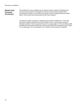 Planning an Installation


Modem Host                 The HandPunch is also available with an optional modem module for telephone line
Computer                   communications between the HandPunch network and the host computer. When
                           connecting via modem, one HandPunch terminal must be configured with the modem
Connection                 option. This terminal will communicate with the host computer.



                           To make the modem connection, a telephone jack must be installed on or in the wall
                           behind the modem HandPunch terminal. Position the RJ-11 jack location using the
                           template provided in this manual (see Figure 3-2 on page page 15). The short black cable
                           provided with the modem HandPunch connects the terminal to the telephone jack. Figure
                           4-4 on page page 19 a wiring diagram for a modem to host computer connection.




12
 