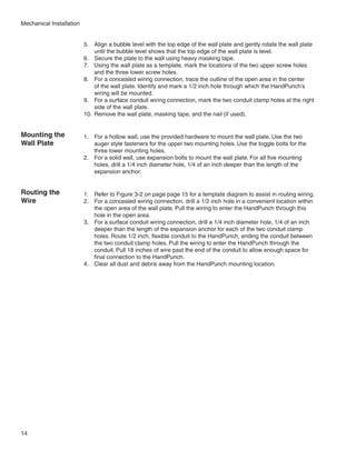 Mechanical Installation


                          5.	 Align a bubble level with the top edge of the wall plate and gently rotate the wall plate
                               until the bubble level shows that the top edge of the wall plate is level.
                          6.	 Secure the plate to the wall using heavy masking tape.
                          7.	 Using the wall plate as a template, mark the locations of the two upper screw holes
                               and the three lower screw holes.
                          8.	 For a concealed wiring connection, trace the outline of the open area in the center
                               of the wall plate. Identify and mark a 1/2 inch hole through which the HandPunch’s
                               wiring will be mounted.
                          9.	 For a surface conduit wiring connection, mark the two conduit clamp holes at the right
                               side of the wall plate.
                          10.	 Remove the wall plate, masking tape, and the nail (if used).


Mounting the              1.	 For a hollow wall, use the provided hardware to mount the wall plate. Use the two
Wall Plate                    auger style fasteners for the upper two mounting holes. Use the toggle bolts for the
                              three lower mounting holes.
                          2.	 For a solid wall, use expansion bolts to mount the wall plate. For all five mounting
                              holes, drill a 1/4 inch diameter hole, 1/4 of an inch deeper than the length of the
                              expansion anchor.


Routing the               1.	 Refer to Figure 3-2 on page page 15 for a template diagram to assist in routing wiring.
Wire                      2.	 For a concealed wiring connection, drill a 1/2 inch hole in a convenient location within
                              the open area of the wall plate. Pull the wiring to enter the HandPunch through this
                              hole in the open area.
                          3.	 For a surface conduit wiring connection, drill a 1/4 inch diameter hole, 1/4 of an inch
                              deeper than the length of the expansion anchor for each of the two conduit clamp
                              holes. Route 1/2 inch, flexible conduit to the HandPunch, ending the conduit between
                              the two conduit clamp holes. Pull the wiring to enter the HandPunch through the
                              conduit. Pull 18 inches of wire past the end of the conduit to allow enough space for
                              final connection to the HandPunch.
                          4.	 Clear all dust and debris away from the HandPunch mounting location.




14
 