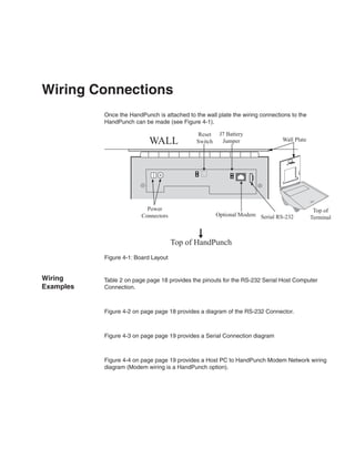 Wiring Connections
           Once the HandPunch is attached to the wall plate the wiring connections to the
           HandPunch can be made (see Figure 4-1).

                                              Reset     J7 Battery
                            WALL              Switch     Jumper                Wall Plate




                           Power                                                             Top of
                         Connectors                    Optional Modem Serial RS-232         Terminal



                                      Top of HandPunch
           Figure 4-1: Board Layout


Wiring     Table 2 on page page 18 provides the pinouts for the RS-232 Serial Host Computer
Examples   Connection.



           Figure 4-2 on page page 18 provides a diagram of the RS-232 Connector.



           Figure 4-3 on page page 19 provides a Serial Connection diagram



           Figure 4-4 on page page 19 provides a Host PC to HandPunch Modem Network wiring
           diagram (Modem wiring is a HandPunch option).
 