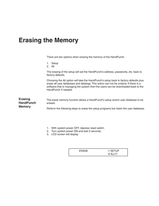 Erasing the Memory

            There are two options when erasing the memory of the HandPunch.

            1.	 Setup
            2.	 All

            The erasing of the setup will set the HandPunch’s address, passwords, etc. back to
            factory defaults.

            Choosing the All option will take the HandPunch’s setup back to factory defaults plus
            erase all user databases and datalogs. This action can not be undone. If there is a
            software that is managing the system then the users can be downloaded back to the
            HandPunch if needed.


Erasing     The erase memory function allows a HandPunch’s setup and/or user database to be
HandPunch   erased.
Memory
            Perform the following steps to erase the setup programs but retain the user database.




            1.	 With system power OFF, depress reset switch.
            2.	 Turn system power ON and wait 5 seconds.
            3.	 LCD screen will display




                                        ERASE                    :1 SETUP
                                                                 :9 ALL!!!
 