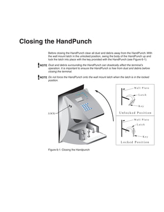 Closing the HandPunch
            Before closing the HandPunch clear all dust and debris away from the HandPunch. With
            the wall mount latch in the unlocked position, swing the body of the HandPunch up and
            lock the latch into place with the key provided with the HandPunch (see Figure 6-1).

     NOTE Dust and debris surrounding the HandPunch can drastically affect the terminal’s
          operation. It is important to ensure the HandPunch is free from dust and debris before
          closing the terminal.

     NOTE Do not force the HandPunch onto the wall mount latch when the latch is in the locked
          position.

                                                                                   Wa l l P l a t e
                                                        goceR
                                                  noitin
                                  .cnI s
                                         metsyS
                                                                                       Latch



                                                                                       Key
                                                                oN




            LOCK                                                      Unlocked Position

                                                                                   Wa l l P l a t e
                                                                                     Latch



                                                                                            Key

                                                                        Locked Position

            Figure 6-1: Closing the Handpunch
 