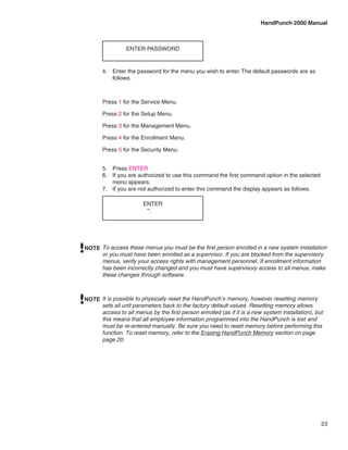 HandPunch 2000 Manual



                 ENTER PASSWORD


       4.	 Enter the password for the menu you wish to enter. The default passwords are as
           follows.



       Press 1 for the Service Menu.

       Press 2 for the Setup Menu.

       Press 3 for the Management Menu.

       Press 4 for the Enrollment Menu.

       Press 5 for the Security Menu.


       5.	 Press ENTER
       6.	 If you are authorized to use this command the first command option in the selected
           menu appears.
       7.	 If you are not authorized to enter this command the display appears as follows.

                        ENTER
                         *:




NOTE To access these menus you must be the first person enrolled in a new system installation
     or you must have been enrolled as a supervisor. If you are blocked from the supervisory
     menus, verify your access rights with management personnel. If enrollment information
     has been incorrectly changed and you must have supervisory access to all menus, make
     these changes through software.



NOTE It is possible to physically reset the HandPunch’s memory, however resetting memory
     sets all unit parameters back to the factory default values. Resetting memory allows
     access to all menus by the first person enrolled (as if it is a new system installation), but
     this means that all employee information programmed into the HandPunch is lost and
     must be re-entered manually. Be sure you need to reset memory before performing this
     function. To reset memory, refer to the Erasing HandPunch Memory section on page
     page 20.




                                                                                                 23
 