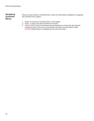 Enter Command Menu




Navigating           Once you have entered a command menu, there are three options available for navigating
Command              the command menu system.
Menus
                     1.	 Press # to enter the command shown on the display.
                     2.	 Press * to step to the next command in the menu.
                     3.	 Press CLEAR to exit the command menu (pressing any numeric key also exits the
                         command menu). If you are in a command’s sub-menu, you may have to press
                         CLEAR multiple times to completely exit the command menu.




24
 