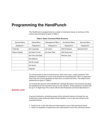 Programming the HandPunch
                  The HandPunch is programmed via a series of command menus. A summary of the
                  menus and commands is given in Table 3.

                               Table 3: Basic Command Mode Structure

   Service Menu       Setup Menu         Management Menu          Enrollment Menu         Security Menu

    Password 1        Password 2             Password 3             Password 4              Password 5

Calibrate         Set Language          List Users             Add Employee            Special Enroll

Status Display    Set Date Format       Set User Data          Add Supervisor

                  Set Time and Date                            Remove User

                  Set Address

                  Set ID Length

                  Set Serial

                  Upgrade


                  To control access to the command menus, each menu has a unique password. This
                  password is requested as a part of the process for accessing each menu. A supervisor
                  must enter the correct password for that menu to access that menu. The default menu
                  passwords are given in Table 3.

                  To increase the security of the HandPunch, Schlage Biometrics recommends changing
                  the passwords for the command menus to new numbers. These password numbers can
                  be up to 10 digits long. This is done with the Set Passwords command described on ?.
Autority Level


                  A second method for controlling access to the command menus is through the use
                  of Authority Levels. Authority Levels control whether or not a user has access to the
                  command menus.


                  •	 Level 0 is for a user who does not need access to any of the command menus.
                  •	 Level 5 is assigned to Supervisors who need access to all of the command menus.
 