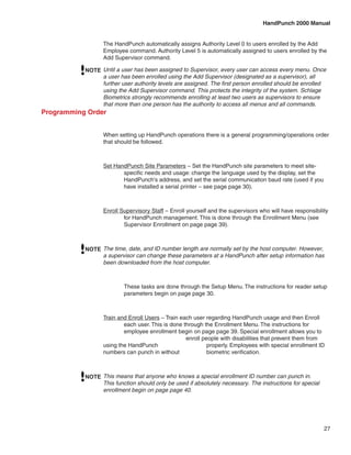 HandPunch 2000 Manual


                  The HandPunch automatically assigns Authority Level 0 to users enrolled by the Add
                  Employee command. Authority Level 5 is automatically assigned to users enrolled by the
                  Add Supervisor command.

           NOTE Until a user has been assigned to Supervisor, every user can access every menu. Once
                a user has been enrolled using the Add Supervisor (designated as a supervisor), all
                further user authority levels are assigned. The first person enrolled should be enrolled
                using the Add Supervisor command. This protects the integrity of the system. Schlage
                Biometrics strongly recommends enrolling at least two users as supervisors to ensure
                that more than one person has the authority to access all menus and all commands.
Programming Order


                  When setting up HandPunch operations there is a general programming/operations order
                  that should be followed.



                  Set HandPunch Site Parameters – Set the HandPunch site parameters to meet site-	
                  	      specific needs and usage: change the language used by the display, set the 	
                  	      HandPunch’s address, and set the serial communication baud rate (used if you 	
                  	      have installed a serial printer – see page page 30).



                  Enroll Supervisory Staff – Enroll yourself and the supervisors who will have responsibility 	
                  	       for HandPunch management. This is done through the Enrollment Menu (see 	
                  	       Supervisor Enrollment on page page 39).



           NOTE The time, date, and ID number length are normally set by the host computer. However,
                a supervisor can change these parameters at a HandPunch after setup information has
                been downloaded from the host computer.



                  	       These tasks are done through the Setup Menu. The instructions for reader setup 	
                  	       parameters begin on page page 30.



                  Train and Enroll Users – Train each user regarding HandPunch usage and then Enroll 	
                  	       each user. This is done through the Enrollment Menu. The instructions for 	
                  	       employee enrollment begin on page page 39. Special enrollment allows you to 	
                  		                               enroll people with disabilities that prevent them from
                  using the HandPunch 		                    properly. Employees with special enrollment ID
                  numbers can punch in without 		           biometric verification.



           NOTE This means that anyone who knows a special enrollment ID number can punch in.
                This function should only be used if absolutely necessary. The instructions for special
                enrollment begin on page page 40.




                                                                                                            27
 