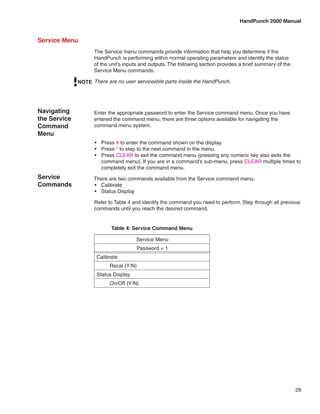 HandPunch 2000 Manual


Service Menu
                    The Service menu commands provide information that help you determine if the
                    HandPunch is performing within normal operating parameters and identify the status
                    of the unit’s inputs and outputs. The following section provides a brief summary of the
                    Service Menu commands.

              NOTE There are no user serviceable parts inside the HandPunch.




Navigating          Enter the appropriate password to enter the Service command menu. Once you have
the Service         entered the command menu, there are three options available for navigating the
Command             command menu system.
Menu
                    •	 Press # to enter the command shown on the display.
                    •	 Press * to step to the next command in the menu.
                    •	 Press CLEAR to exit the command menu (pressing any numeric key also exits the
                       command menu). If you are in a command’s sub-menu, press CLEAR multiple times to
                       completely exit the command menu.
Service             There are two commands available from the Service command menu.
Commands            •	 Calibrate
                    •	 Status Display

                    Refer to Table 4 and identify the command you need to perform. Step through all previous
                    commands until you reach the desired command.


                           Table 4: Service Command Menu

                                      Service Menu
                                      Password = 1
                     Calibrate
                          Recal (Y/N)
                     Status Display
                          On/Off (Y/N)




                                                                                                              29
 