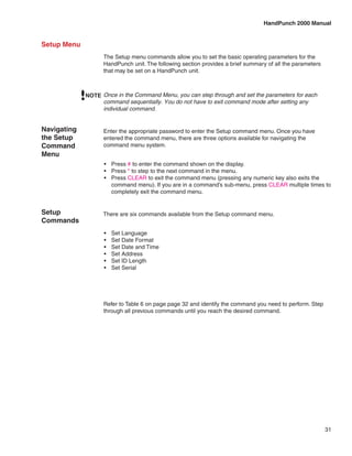HandPunch 2000 Manual


Setup Menu
                   The Setup menu commands allow you to set the basic operating parameters for the
                   HandPunch unit. The following section provides a brief summary of all the parameters
                   that may be set on a HandPunch unit.



             NOTE Once in the Command Menu, you can step through and set the parameters for each
                  command sequentially. You do not have to exit command mode after setting any
                  individual command.


Navigating         Enter the appropriate password to enter the Setup command menu. Once you have
the Setup          entered the command menu, there are three options available for navigating the
Command            command menu system.
Menu
                   •	 Press # to enter the command shown on the display.
                   •	 Press * to step to the next command in the menu.
                   •	 Press CLEAR to exit the command menu (pressing any numeric key also exits the
                      command menu). If you are in a command’s sub-menu, press CLEAR multiple times to
                      completely exit the command menu.


Setup              There are six commands available from the Setup command menu.
Commands
                   •	   Set Language
                   •	   Set Date Format
                   •	   Set Date and Time
                   •	   Set Address
                   •	   Set ID Length
                   •	   Set Serial




                   Refer to Table 6 on page page 32 and identify the command you need to perform. Step
                   through all previous commands until you reach the desired command.




                                                                                                          31
 